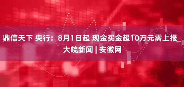鼎信天下 央行：8月1日起 现金买金超10万元需上报_大皖新闻 | 安徽网