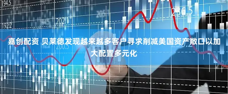 嘉创配资 贝莱德发现越来越多客户寻求削减美国资产敞口以加大配置多元化