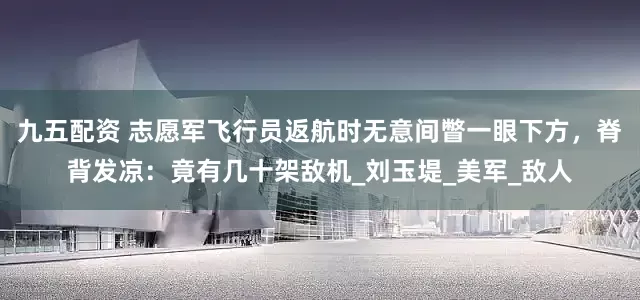 九五配资 志愿军飞行员返航时无意间瞥一眼下方，脊背发凉：竟有几十架敌机_刘玉堤_美军_敌人