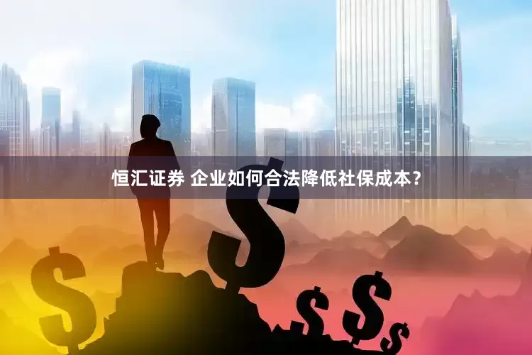 恒汇证券 企业如何合法降低社保成本？