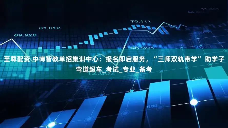 至尊配资 中博智教单招集训中心：报名即启服务，“三师双轨带学” 助学子弯道超车_考试_专业_备考