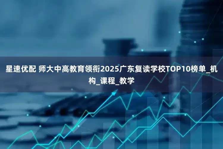 星速优配 师大中高教育领衔2025广东复读学校TOP10榜单_机构_课程_教学