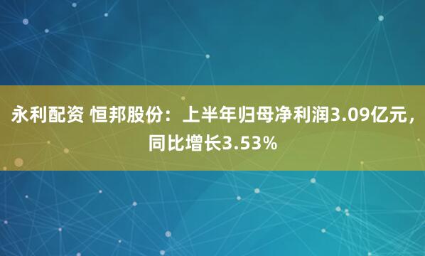 永利配资 恒邦股份：上半年归母净利润3.09亿元，同比增长3.53%