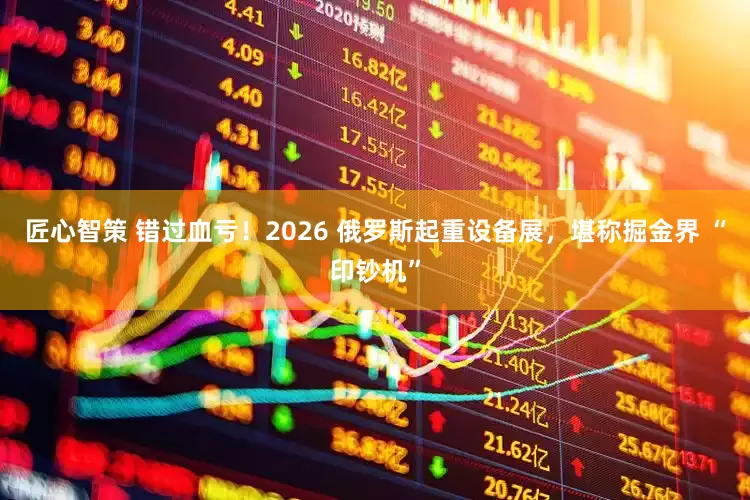 匠心智策 错过血亏！2026 俄罗斯起重设备展，堪称掘金界 “印钞机”