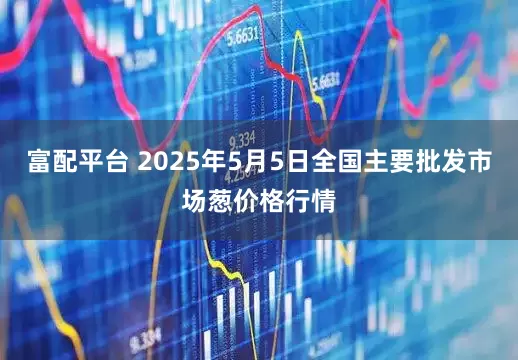 富配平台 2025年5月5日全国主要批发市场葱价格行情