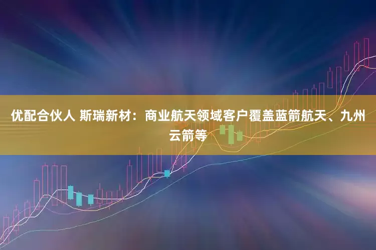 优配合伙人 斯瑞新材：商业航天领域客户覆盖蓝箭航天、九州云箭等