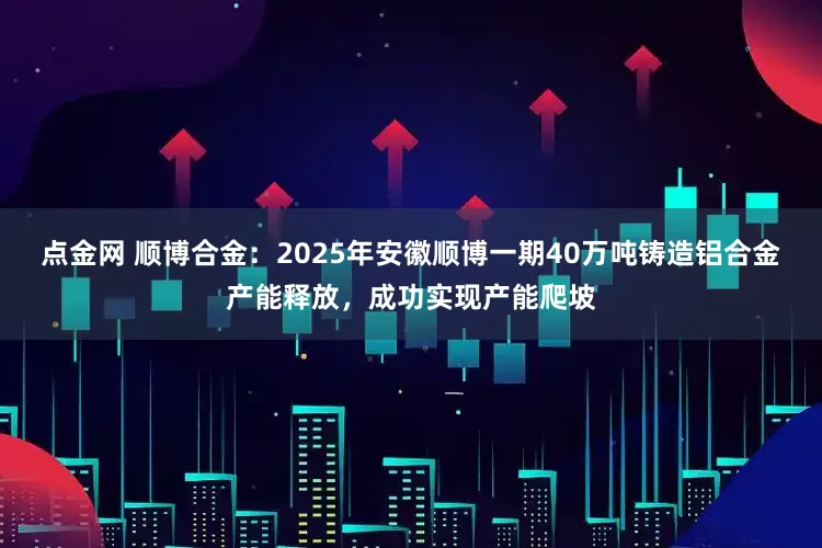 点金网 顺博合金：2025年安徽顺博一期40万吨铸造铝合金产能释放，成功实现产能爬坡